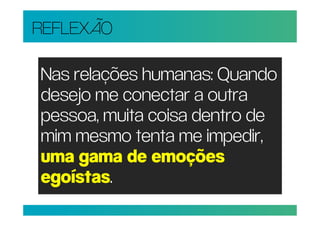 REFLEXÃO

Nas relações humanas: Quando
desejo me conectar a outra
pessoa, muita coisa dentro de
mim mesmo tenta me impedir,
uma gama de emoções
egoístas.
 