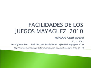 PREPARADO POR LM BAQUERO 20/12/2007 AFI adjudica $141.5 millones para instalaciones deportivas Mayagüez 2010 http://www.universia.pr/portada/actualidad/noticia_actualidad.jsp?noticia=36402 