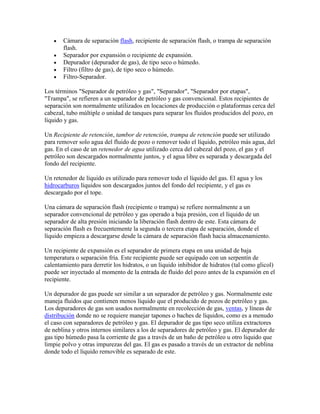 Cámara de separación flash, recipiente de separación flash, o trampa de separación
flash.
Separador por expansión o recipiente de expansión.
Depurador (depurador de gas), de tipo seco o húmedo.
Filtro (filtro de gas), de tipo seco o húmedo.
Filtro-Separador.
Los términos "Separador de petróleo y gas", "Separador", "Separador por etapas",
"Trampa", se refieren a un separador de petróleo y gas convencional. Estos recipientes de
separación son normalmente utilizados en locaciones de producción o plataformas cerca del
cabezal, tubo múltiple o unidad de tanques para separar los fluidos producidos del pozo, en
líquido y gas.
Un Recipiente de retención, tambor de retención, trampa de retención puede ser utilizado
para remover solo agua del fluido de pozo o remover todo el líquido, petróleo más agua, del
gas. En el caso de un retenedor de agua utilizado cerca del cabezal del pozo, el gas y el
petróleo son descargados normalmente juntos, y el agua libre es separada y descargada del
fondo del recipiente.
Un retenedor de líquido es utilizado para remover todo el líquido del gas. El agua y los
hidrocarburos líquidos son descargados juntos del fondo del recipiente, y el gas es
descargado por el tope.
Una cámara de separación flash (recipiente o trampa) se refiere normalmente a un
separador convencional de petróleo y gas operado a baja presión, con el líquido de un
separador de alta presión iniciando la liberación flash dentro de este. Esta cámara de
separación flash es frecuentemente la segunda o tercera etapa de separación, donde el
líquido empieza a descargarse desde la cámara de separación flash hacia almacenamiento.
Un recipiente de expansión es el separador de primera etapa en una unidad de baja
temperatura o separación fría. Este recipiente puede ser equipado con un serpentín de
calentamiento para derretir los hidratos, o un líquido inhibidor de hidratos (tal como glicol)
puede ser inyectado al momento de la entrada de fluido del pozo antes de la expansión en el
recipiente.
Un depurador de gas puede ser similar a un separador de petróleo y gas. Normalmente este
maneja fluidos que contienen menos líquido que el producido de pozos de petróleo y gas.
Los depuradores de gas son usados normalmente en recolección de gas, ventas, y líneas de
distribución donde no se requiere manejar tapones o baches de líquidos, como es a menudo
el caso con separadores de petróleo y gas. El depurador de gas tipo seco utiliza extractores
de neblina y otros internos similares a los de separadores de petróleo y gas. El depurador de
gas tipo húmedo pasa la corriente de gas a través de un baño de petróleo u otro liquido que
limpie polvo y otras impurezas del gas. El gas es pasado a través de un extractor de neblina
donde todo el líquido removible es separado de este.

 
