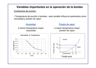 Variables importantes en la operación de la bomba
         Condiciones de succión:

         • Temperatura de succión o bombeo : esta variable influye en parámetros como
         viscosidad y presión de vapor.

                                   Viscosidad:                                                  Presión de vapor:
                          a menor temperatura mayor                                  a mayor temperatura mayor
                                  viscosidad                                             presión de vapor

                            Viscosidad vs. Temperatura

                   6110                                                                            Líquido
                   5110
Viscosidad (cst)




                   4110




                                                                       Presión de vapor
                                                                                          PV 2
                   3110

                   2110                                                                   PV1                              Vapor
                   1110

                    110
                      100   110   120   130    140   150   160   170                               Temperatura   T1   T2
                                          T (ºF)
                                                                                                  Fluido puro
 