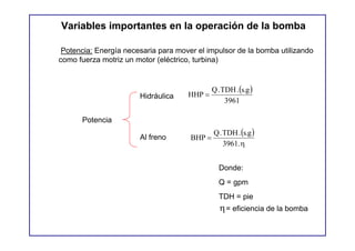 Variables importantes en la operación de la bomba

 Potencia: Energía necesaria para mover el impulsor de la bomba utilizando
como fuerza motriz un motor (eléctrico, turbina)


                                              Q . TDH . (s.g )
                       Hidráulica    HHP =
                                                   3961

      Potencia
                                              Q . TDH . (s.g )
                       Al freno       BHP =
                                                  3961. η


                                                Donde:
                                                Q = gpm
                                                TDH = pie
                                                 η = eficiencia de la bomba
 
