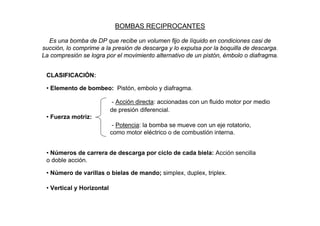 BOMBAS RECIPROCANTES

  Es una bomba de DP que recibe un volumen fijo de líquido en condiciones casi de
succión, lo comprime a la presión de descarga y lo expulsa por la boquilla de descarga.
La compresión se logra por el movimiento alternativo de un pistón, émbolo o diafragma.


 CLASIFICACIÓN:

 • Elemento de bombeo: Pistón, embolo y diafragma.

                            - Acción directa: accionadas con un fluido motor por medio
                           de presión diferencial.
 • Fuerza motriz:
                            - Potencia: la bomba se mueve con un eje rotatorio,
                           como motor eléctrico o de combustión interna.


 • Números de carrera de descarga por ciclo de cada biela: Acción sencilla
 o doble acción.

 • Número de varillas o bielas de mando; simplex, duplex, triplex.

 • Vertical y Horizontal
 