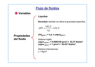 Flujo de fluidos
   Variables
                Líquidos

                Densidad: también se utiliza la gravedad específica.

                      141,5
                API =       − 131,5
                       s.g
                ρliq@ 60 °F = s.g. x ρagua@ 60 °F
Propiedades
del fluido      Sistema Inglés:
                ρagua @ 60 °F = 0,9990109 g/cm3 = 62,37 lb/pies3
                ρagua @ 60 °F = 1 g/cm3 = 62,427 lb/pies3

                Sistema Internacional:
                ρ = Kg/m3
 