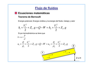 Flujo de fluidos
Ecuaciones matemáticas
Teorema de Bernoulli
Energía potencial, Energía cinética y la energía del fluido, trabajo y calor

     V12                         V22
h1 +     + Z1 . g + Q − W = h2 +     + Z2. g
      2                           2
Si por termodinámica se tiene que
         P
h =u +
         ρ
     P V12                         P2 V22
u1 + +1
           + Z1 . g + Q − W = u2 +   +    + Z2. g
    ρ1 2                           ρ2 2                                  2


                               1

                                                                               ZoH
 