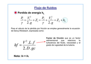 Flujo de fluidos
       Perdida de energía hL
                     2                       2
          P   V         P2 V
           1
            +     + Z1 = +
                    1
                               + Z 2 + hL   2

           γ 2. g       γ 2. g
Para el cálculo de la pérdida por fricción se emplea generalmente la ecuación
de Darcy-Weisbach, expresada como:


                                       Factor de fricción que es un factor
                2                      adimensional     que     relaciona   la
        V .L . f                       turbulencia del fluido, viscosidad y el
   hf =                                grado de rugosidad de la tubería.
        2. D . gc
   Nota: hf = hL
 