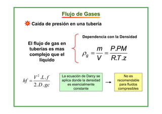 Flujo de Gases
    Caída de presión en una tubería

                              Dependencia con la Densidad
  El flujo de gas en
  tuberías es mas                 m P.PM
  complejo que el             ρg = =
        liquido                   V R.T .z

       2
     V .L . f     La ecuación de Darcy se           No es
hf =              aplica donde la densidad     recomendable
     2. D . gc        es esencialmente           para fluidos
                          constante             compresibles
 