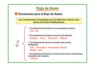 Flujo de Gases
Ecuaciones para el flujo de Gases

Las correlaciones investigadas por los diferentes autores caen
               dentro de cuatro clasificaciones


           El coeficiente de fricción es una constante numérica
           Pole Rix

           El coeficiente de fricción es función del diámetro
           Spitglass Unwin Weymouth Oliphant

1          El coeficiente de fricción es función del numero
         de Reynold
f          Pole Panhandle A Panhandle B Blasius
           Mueller Lees

            El coeficiente de fricción es función del numero de Reynold y
         el diámetro de la tubería
            Fritzsche
 