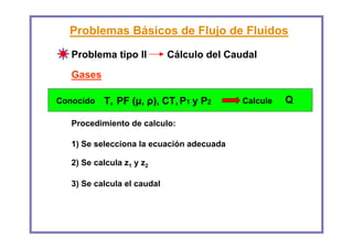 Problemas Básicos de Flujo de Fluidos
   Problema tipo II          Cálculo del Caudal
   Gases

Conocido   T, PF (µ, ρ), CT, P1 y P2        Calcule   Q

   Procedimiento de calculo:

   1) Se selecciona la ecuación adecuada

   2) Se calcula z1 y z2

   3) Se calcula el caudal
 