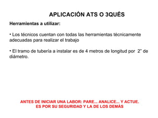 APLICACIÓN ATS O 3QUÉS
Herramientas a utilizar:

• Los técnicos cuentan con todas las herramientas técnicamente
adecuadas para realizar el trabajo

• El tramo de tubería a instalar es de 4 metros de longitud por 2” de
diámetro.




     ANTES DE INICIAR UNA LABOR: PARE... ANALICE... Y ACTUE.
           ES POR SU SEGURIDAD Y LA DE LOS DEMÁS
 