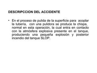 DESCRIPCCION DEL ACCIDENTE

• En el proceso de pulida de la superficie para acoplar
  la tubería, con una pulidora se produce la chispa,
  normal en esta operación, la cual entra en contacto
  con la atmósfera explosiva presente en el tanque,
  produciendo una pequeña explosión y posterior
  incendio del tanque SLOP.
 