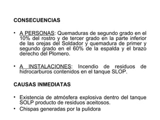 CONSECUENCIAS

• A PERSONAS: Quemaduras de segundo grado en el
  10% del rostro y de tercer grado en la parte inferior
  de las orejas del Soldador y quemadura de primer y
  segundo grado en el 60% de la espalda y el brazo
  derecho del Plomero.

• A INSTALACIONES: Incendio de residuos             de
  hidrocarburos contenidos en el tanque SLOP.

CAUSAS INMEDIATAS

• Existencia de atmósfera explosiva dentro del tanque
  SOLP producto de residuos aceitosos.
• Chispas generadas por la pulidora
 