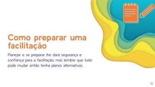 10
Como preparar uma
facilitação
Planejar e se preparar lhe dará segurança e
conﬁança para a facilitação, mas lembre que tudo
pode mudar então tenha planos alternativos.
 