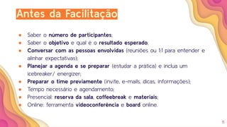 11
Antes da Facilitação
● Saber o número de participantes;
● Saber o objetivo e qual é o resultado esperado;
● Conversar com as pessoas envolvidas (reuniões ou 1:1 para entender e
alinhar expectativas);
● Planejar a agenda e se preparar (estudar a prática) e inclua um
icebreaker/ energizer;
● Preparar o time previamente (invite, e-mails, dicas, informações);
● Tempo necessário e agendamento;
● Presencial: reserva da sala, coffeebreak e materiais;
● Online: ferramenta videoconferência e board online.
 