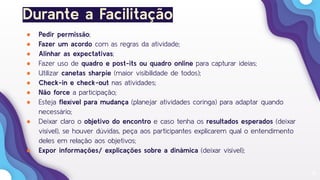 14
Durante a Facilitação
● Pedir permissão;
● Fazer um acordo com as regras da atividade;
● Alinhar as expectativas;
● Fazer uso de quadro e post-its ou quadro online para capturar ideias;
● Utilizar canetas sharpie (maior visibilidade de todos);
● Check-in e check-out nas atividades;
● Não force a participação;
● Esteja ﬂexível para mudança (planejar atividades coringa) para adaptar quando
necessário;
● Deixar claro o objetivo do encontro e caso tenha os resultados esperados (deixar
visível), se houver dúvidas, peça aos participantes explicarem qual o entendimento
deles em relação aos objetivos;
● Expor informações/ explicações sobre a dinâmica (deixar visível);
 