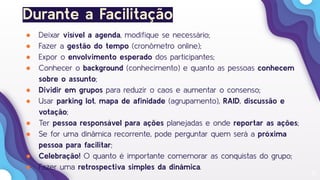 17
Durante a Facilitação
● Deixar visível a agenda, modiﬁque se necessário;
● Fazer a gestão do tempo (cronômetro online);
● Expor o envolvimento esperado dos participantes;
● Conhecer o background (conhecimento) e quanto as pessoas conhecem
sobre o assunto;
● Dividir em grupos para reduzir o caos e aumentar o consenso;
● Usar parking lot, mapa de aﬁnidade (agrupamento), RAID, discussão e
votação;
● Ter pessoa responsável para ações planejadas e onde reportar as ações;
● Se for uma dinâmica recorrente, pode perguntar quem será a próxima
pessoa para facilitar;
● Celebração! O quanto é importante comemorar as conquistas do grupo;
● Fazer uma retrospectiva simples da dinâmica.
 