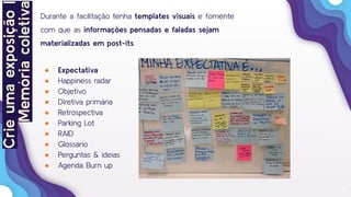 18
Crieumaexposição|
Memóriacoletiva
Durante a facilitação tenha templates visuais e fomente
com que as informações pensadas e faladas sejam
materializadas em post-its.
● Expectativa
● Happiness radar
● Objetivo
● Diretiva primária
● Retrospectiva
● Parking Lot
● RAID
● Glossário
● Perguntas & ideias
● Agenda Burn up
 