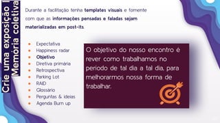 20
Durante a facilitação tenha templates visuais e fomente
com que as informações pensadas e faladas sejam
materializadas em post-its.
● Expectativa
● Happiness radar
● Objetivo
● Diretiva primária
● Retrospectiva
● Parking Lot
● RAID
● Glossário
● Perguntas & ideias
● Agenda Burn up
O objetivo do nosso encontro é
rever como trabalhamos no
período de tal dia a tal dia, para
melhorarmos nossa forma de
trabalhar.
Crieumaexposição|
Memóriacoletiva
 