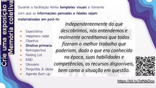 21
Durante a facilitação tenha templates visuais e fomente
com que as informações pensadas e faladas sejam
materializadas em post-its.
● Expectativa
● Happiness radar
● Objetivo
● Diretiva primária
● Retrospectiva
● Parking Lot
● RAID
● Glossário
● Perguntas & ideias
● Agenda Burn up
Crieumaexposição|
Memóriacoletiva
https://bit.ly/3dNbDoc
 