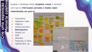 22
Durante a facilitação tenha templates visuais e fomente
com que as informações pensadas e faladas sejam
materializadas em post-its.
● Expectativa
● Happiness radar
● Objetivo
● Diretiva primária
● Retrospectiva
● Parking Lot
● RAID
● Glossário
● Perguntas & ideias
● Agenda Burn up
Crieumaexposição|
Memóriacoletiva
 