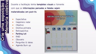 23
Durante a facilitação tenha templates visuais e fomente
com que as informações pensadas e faladas sejam
materializadas em post-its.
● Expectativa
● Happiness radar
● Objetivo
● Diretiva primária
● Retrospectiva
● Parking Lot
● RAID
● Glossário
● Perguntas & ideias
● Agenda Burn up
Crieumaexposição|
Memóriacoletiva
 