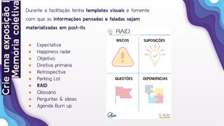 24
Durante a facilitação tenha templates visuais e fomente
com que as informações pensadas e faladas sejam
materializadas em post-its.
● Expectativa
● Happiness radar
● Objetivo
● Diretiva primária
● Retrospectiva
● Parking Lot
● RAID
● Glossário
● Perguntas & ideias
● Agenda Burn up
RISCOS SUPOSIÇÕES
QUESTÕES DEPENDÊNCIAS
Crieumaexposição|
Memóriacoletiva
 