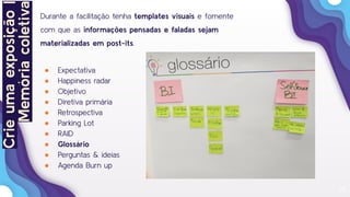 25
Durante a facilitação tenha templates visuais e fomente
com que as informações pensadas e faladas sejam
materializadas em post-its.
● Expectativa
● Happiness radar
● Objetivo
● Diretiva primária
● Retrospectiva
● Parking Lot
● RAID
● Glossário
● Perguntas & ideias
● Agenda Burn up
Crieumaexposição|
Memóriacoletiva
 