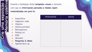 26
Durante a facilitação tenha templates visuais e fomente
com que as informações pensadas e faladas sejam
materializadas em post-its.
● Expectativa
● Happiness radar
● Objetivo
● Diretiva primária
● Retrospectiva
● Parking Lot
● RAID
● Glossário
● Perguntas & ideias
● Agenda Burn up
PERGUNTAS IDEIAS
Crieumaexposição|
Memóriacoletiva
 
