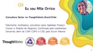 Eu sou Mila Orrico
Consultora Sênior na ThoughtWorks Brasil/Chile
Palestrante, facilitadora, consultora sobre Agilidade, Product
Owner e Analista de Negócios. Certiﬁcada pela LeanKanban
University além de CSM, CSPO e CSD, pela Scrum Alliance
3
Oi!
 