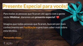 Para todas as pessoas que ﬁcaram até agora com a gente
neste Webinar, daremos um presente especial! ♥
Imagino que todas pessoas que ﬁcaram, buscam por mais
conhecimento em Facilitação e precisam saber mais sobre
esta técnica.
Pensando nisso...
Presente Especial para vocês!
 