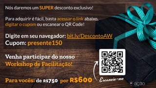 Nós daremos um SUPER desconto exclusivo!
Para adquirir é fácil, basta acessar o link abaixo,
digitar o cupom ou escanear o QR Code!
Digite em seu navegador: bit.ly/DescontoAW
Cupom: presente150
Venha participar do nosso
Workshop de Facilitação!
Para vocês: de R$750 por R$600
 