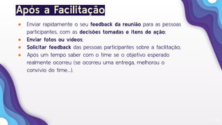 36
Após a Facilitação
● Enviar rapidamente o seu feedback da reunião para as pessoas
participantes, com as decisões tomadas e itens de ação;
● Enviar fotos ou vídeos;
● Solicitar feedback das pessoas participantes sobre a facilitação;
● Após um tempo saber com o time se o objetivo esperado
realmente ocorreu (se ocorreu uma entrega, melhorou o
convívio do time…).
 
