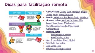 38
Dicas para facilitação remoto
● Comunicação: Zoom, Slack, Hangout, Skype,
Teams, Fuze, Video Facilitator
● Boards: IdeaBoadz, Fun Retro, Trello, Wafﬂe.io
● Quadros online: Web white board, Zite
board, Stormboard, Mindmeister,
Sketchboard.io, Stoodle, Miro, Mural,
Conceptboard
● Planning Poker
○ Planning poker online
○ App Planning poker
● App Scrum Poker Cards (Agile)
● Site Kudo Box online
● App Cards M3.0
● Dinâmicas de grupo online
 