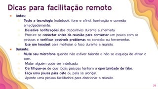 39
Dicas para facilitação remoto
● Antes:
○ Teste a tecnologia (notebook, fone e aﬁns), iluminação e conexão
antecipadamente.
○ Desative notiﬁcações dos dispositivos durante a chamada.
○ Procure se conectar antes da reunião para conversar um pouco com as
pessoas e veriﬁcar possíveis problemas na conexão ou ferramentas.
○ Use um headset para melhorar o foco durante a reunião.
● Durante:
○ Mute seu microfone quando não estiver falando e não se esqueça de ativar o
som.
○ Mutar alguém pode ser indelicado.
○ Certiﬁque-se de que todas pessoas tenham a oportunidade de falar.
○ Faça uma pausa para café ou para se alongar.
○ Aponte uma pessoa facilitadora para direcionar a reunião.
 