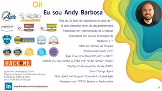 Eu sou Andy Barbosa
Mais de 25 anos de experiência na área de TI
15 anos liderando times de alta performance
Mestrando em Administração de Empresas
Especialista em Gestão Estratégica de
Negócios e TI
MBA em Gestão de Projetos
Professional Coach (FCC)
Agile Coach Certiﬁed (ICP-ACC e PACC)
SCRUM Certiﬁed (CSM, A-CSM, CSP, SCAC, SPOAC, SSEAC)
DevOps Professional Certiﬁcate (DEPC)
Lean Change Agent
SAFe Agilist and Program Consultant | Scaled Agile
Passagens por TOTVS, Benner e Desbravador
4
Oi!
Agile and Leadership Coach
Digital and Agile Transformation Expert
Enterprise Agility Expert
Atua no Brasil e Portugal
www.linkedin.com/in/andybarbosa
 