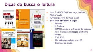 41
Dicas de busca e leitura
● Livro Tool BOX 360º do Jorge Horácio
"Kotick" Audy
● Funretrospective do Paulo Caroli
● Sites com atividades e jogos:
○ Retroagil
○ Hi Toolbox
○ KOMBO gestão e estratégia de pessoas;
○ Tasty Cupcakes (Indicação Guilherme
Motta)
○ TOOLBOX
○ Site slideshare artigos com 110
dinâmicas de grupo.
 