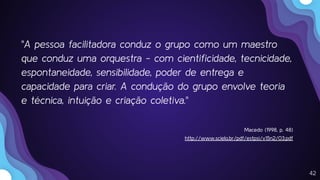 42
"A pessoa facilitadora conduz o grupo como um maestro
que conduz uma orquestra - com cientiﬁcidade, tecnicidade,
espontaneidade, sensibilidade, poder de entrega e
capacidade para criar. A condução do grupo envolve teoria
e técnica, intuição e criação coletiva."
Macedo (1998, p. 48)
http://www.scielo.br/pdf/estpsi/v15n2/03.pdf
 