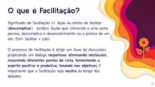 O que é Facilitação?
Signiﬁcado de Facilitação s.f. Ação ou efeito de facilitar
(descomplicar). Jurídico. Ajuda que, oferecida a uma outra
pessoa, descomplica o desenvolvimento ou a prática de um
ato. (Etm. facilitar + ção).
O processo de facilitação é dirigir um ﬂuxo de discussões
propiciando um diálogo respeitoso, eliminando obstáculos,
resumindo diferentes pontos de vista, fomentando o
espírito positivo e produtivo, focando nos objetivos. É
importante que a facilitação seja neutra ao longo dos
debates.
8
 