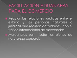  Regular las relaciones jurídicas entre el
  estado y las personas naturales o
  jurídicas que realizan actividades con el
  tráfico internacional de mercancías.
 Mercancías son       todos los bienes de
  naturaleza corporal.
 