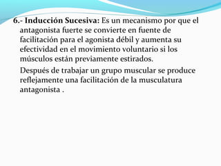6.- Inducción Sucesiva: Es un mecanismo por que el
antagonista fuerte se convierte en fuente de
facilitación para el agonista débil y aumenta su
efectividad en el movimiento voluntario si los
músculos están previamente estirados.
Después de trabajar un grupo muscular se produce
reflejamente una facilitación de la musculatura
antagonista .
 