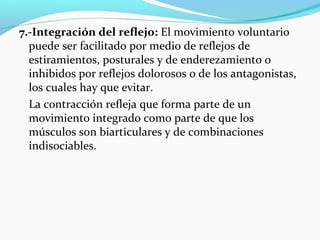 7.-Integración del reflejo: El movimiento voluntario
puede ser facilitado por medio de reflejos de
estiramientos, posturales y de enderezamiento o
inhibidos por reflejos dolorosos o de los antagonistas,
los cuales hay que evitar.
La contracción refleja que forma parte de un
movimiento integrado como parte de que los
músculos son biarticulares y de combinaciones
indisociables.
 