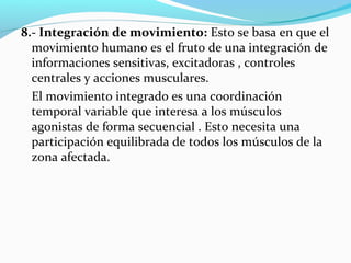 8.- Integración de movimiento: Esto se basa en que el
movimiento humano es el fruto de una integración de
informaciones sensitivas, excitadoras , controles
centrales y acciones musculares.
El movimiento integrado es una coordinación
temporal variable que interesa a los músculos
agonistas de forma secuencial . Esto necesita una
participación equilibrada de todos los músculos de la
zona afectada.
 