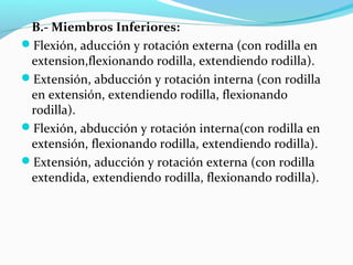 B.- Miembros Inferiores:
Flexión, aducción y rotación externa (con rodilla en
extension,flexionando rodilla, extendiendo rodilla).
Extensión, abducción y rotación interna (con rodilla
en extensión, extendiendo rodilla, flexionando
rodilla).
Flexión, abducción y rotación interna(con rodilla en
extensión, flexionando rodilla, extendiendo rodilla).
Extensión, aducción y rotación externa (con rodilla
extendida, extendiendo rodilla, flexionando rodilla).
 