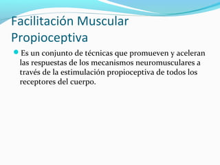 Facilitación Muscular
Propioceptiva
Es un conjunto de técnicas que promueven y aceleran
las respuestas de los mecanismos neuromusculares a
través de la estimulación propioceptiva de todos los
receptores del cuerpo.
 