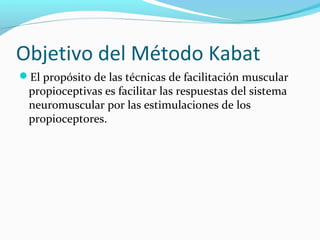 Objetivo del Método Kabat
El propósito de las técnicas de facilitación muscular
propioceptivas es facilitar las respuestas del sistema
neuromuscular por las estimulaciones de los
propioceptores.
 