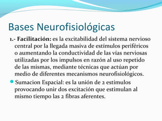 Bases Neurofisiológicas
1.- Facilitación: es la excitabilidad del sistema nervioso
central por la llegada masiva de estímulos periféricos
o aumentando la conductividad de las vías nerviosas
utilizadas por los impulsos en razón al uso repetido
de las mismas, mediante técnicas que actúan por
medio de diferentes mecanismos neurofisiológicos.
Sumacion Espacial: es la unión de 2 estímulos
provocando unir dos excitación que estimulan al
mismo tiempo las 2 fibras aferentes.
 