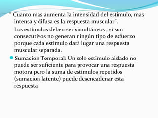 “ Cuanto mas aumenta la intensidad del estimulo, mas
intensa y difusa es la respuesta muscular”.
Los estímulos deben ser simultáneos , si son
consecutivos no generan ningún tipo de esfuerzo
porque cada estimulo dará lugar una respuesta
muscular separada.
Sumacion Temporal: Un solo estimulo aislado no
puede ser suficiente para provocar una respuesta
motora pero la suma de estímulos repetidos
(sumacion latente) puede desencadenar esta
respuesta
 