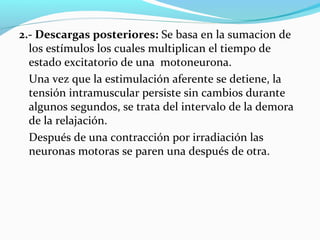 2.- Descargas posteriores: Se basa en la sumacion de
los estímulos los cuales multiplican el tiempo de
estado excitatorio de una motoneurona.
Una vez que la estimulación aferente se detiene, la
tensión intramuscular persiste sin cambios durante
algunos segundos, se trata del intervalo de la demora
de la relajación.
Después de una contracción por irradiación las
neuronas motoras se paren una después de otra.
 