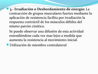 3.- Irradiación o Desbordamiento de energía: La
contracción de grupos musculares fuertes mediante la
aplicación de resistencia facilita por irradiación la
respuesta contráctil de los músculos débiles del
mismo patrón cinético.
Se puede observar una difusión de esta actividad
extendiéndose cada vez mas lejos a medida que
aumenta la resistencia al movimiento inicial.
Utilización de miembro contralateral
 