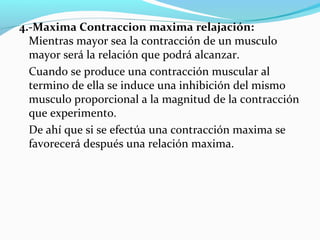 4.-Maxima Contraccion maxima relajación:
Mientras mayor sea la contracción de un musculo
mayor será la relación que podrá alcanzar.
Cuando se produce una contracción muscular al
termino de ella se induce una inhibición del mismo
musculo proporcional a la magnitud de la contracción
que experimento.
De ahí que si se efectúa una contracción maxima se
favorecerá después una relación maxima.
 