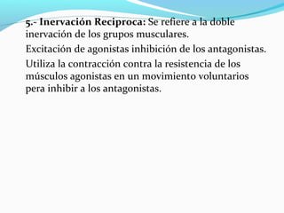 5.- Inervación Reciproca: Se refiere a la doble
inervación de los grupos musculares.
Excitación de agonistas inhibición de los antagonistas.
Utiliza la contracción contra la resistencia de los
músculos agonistas en un movimiento voluntarios
pera inhibir a los antagonistas.
 